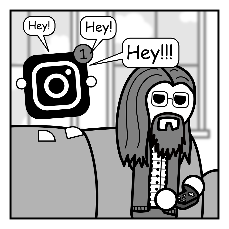 A 4 panel black, white, and grey comic featuring a man with long hair, a beard, and glasses (Programmer) sitting on a couch playing video games. An Instagram logo with a notification icon stands on the back of the couch.
Panel 1.
Logo: Hey! Hey! Hey!!!
Panel 2.
Programmer turns angrily to the logo.
Programmer: What?!
Logo: A thing happened.
Panel 3.
Close up on Programmer, looking angry, and the logo.
Programmer: Is someone trying to contact me?
Logo: No.
Programmer: Is it about someone I follow?
Logo: No.
Panel 4.
Zoom back up. Programmer has returned to playing video games looking annoyed.
Logo: It happened on Threads.
Programmer: You just lost your notification privileges.